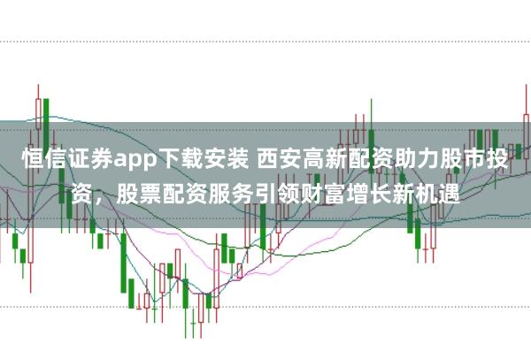 恒信证券app下载安装 西安高新配资助力股市投资,股票配资服务引领财富增长新机遇