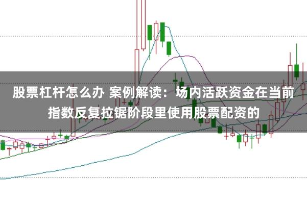 股票杠杆怎么办 案例解读:场内活跃资金在当前指数反复拉锯阶段里使用股票配资的